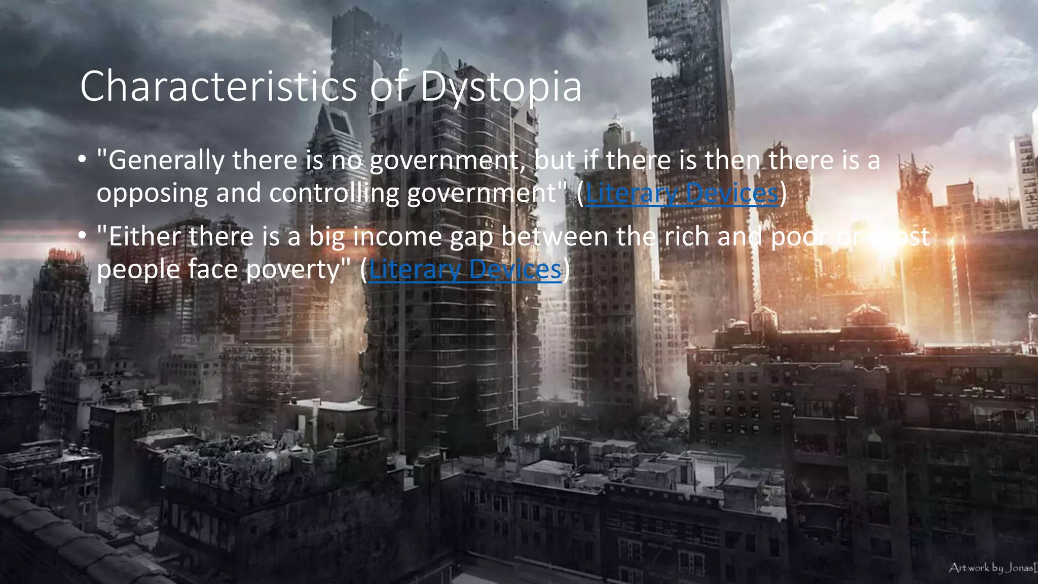 Characteristics of Dystopia
• "Generally there is no government, but if there is then there is a
opposing and controlling government" (Literary Devices)
• "Either there is a big income gap between the rich and poor or most
people face poverty" (Literary Devices)
 