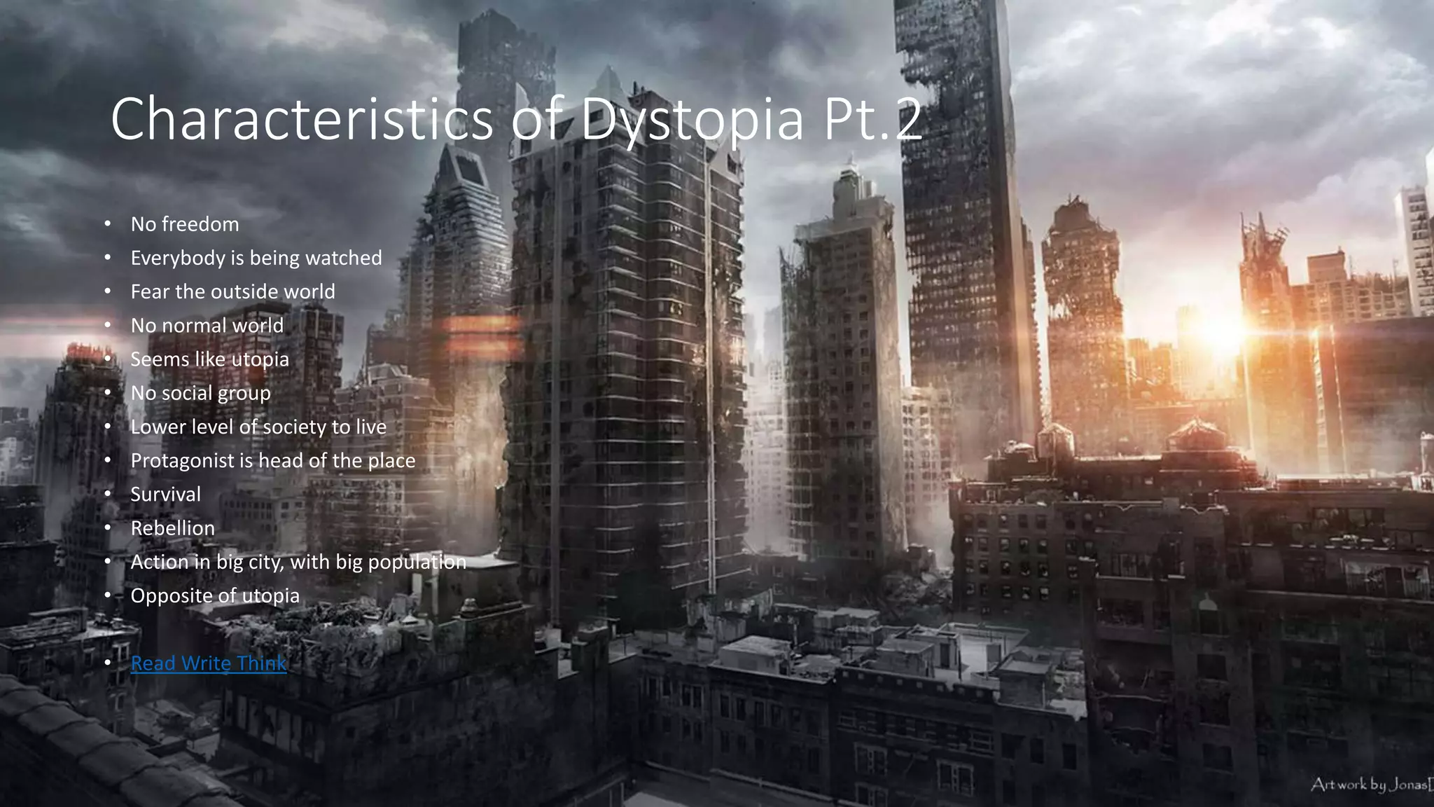 Characteristics of Dystopia Pt.2
• No freedom
• Everybody is being watched
• Fear the outside world
• No normal world
• Seems like utopia
• No social group
• Lower level of society to live
• Protagonist is head of the place
• Survival
• Rebellion
• Action in big city, with big population
• Opposite of utopia
• Read Write Think
 
