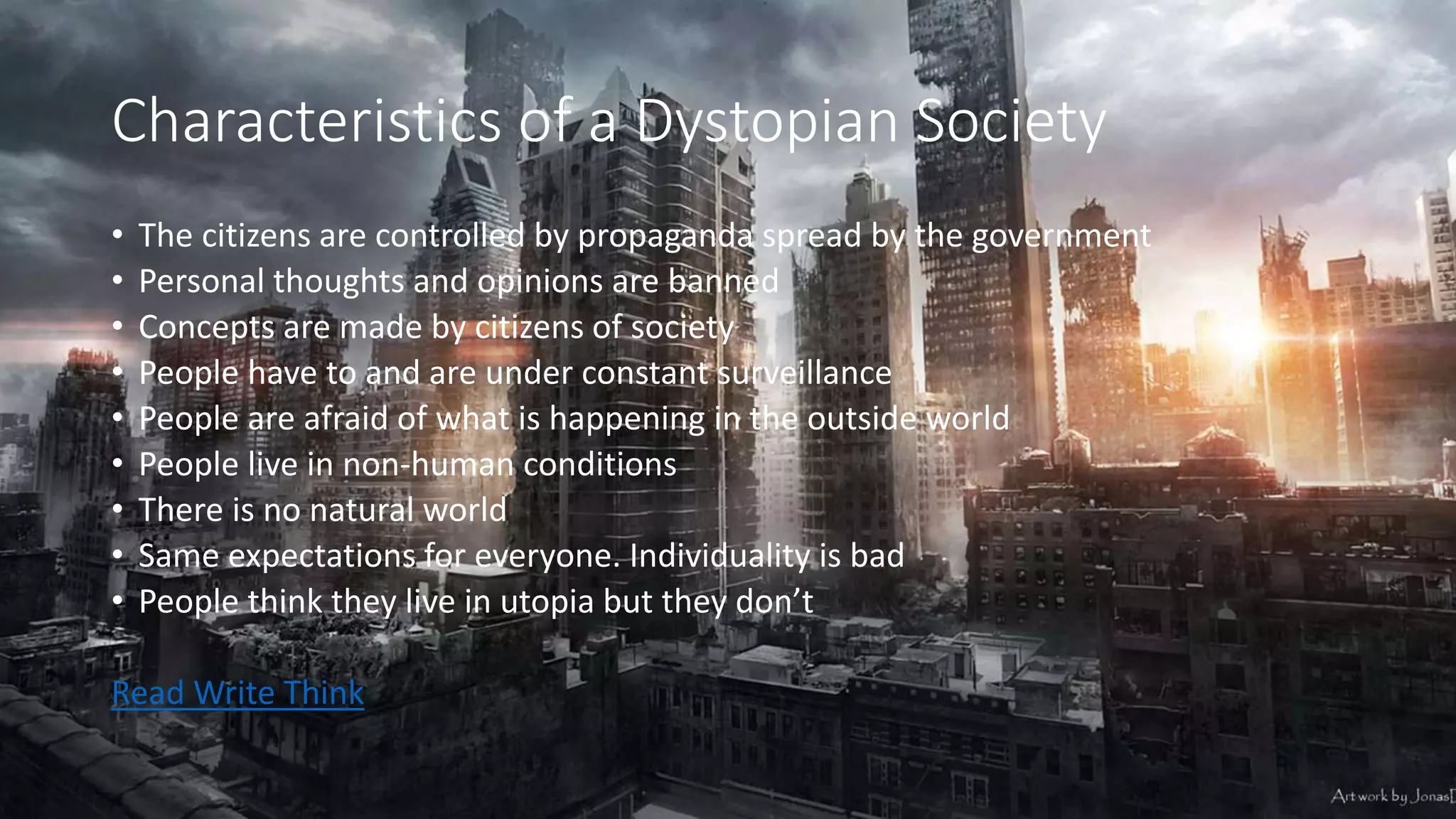 Characteristics of a Dystopian Society
• The citizens are controlled by propaganda spread by the government
• Personal thoughts and opinions are banned
• Concepts are made by citizens of society
• People have to and are under constant surveillance
• People are afraid of what is happening in the outside world
• People live in non-human conditions
• There is no natural world
• Same expectations for everyone. Individuality is bad
• People think they live in utopia but they don’t
Read Write Think
 