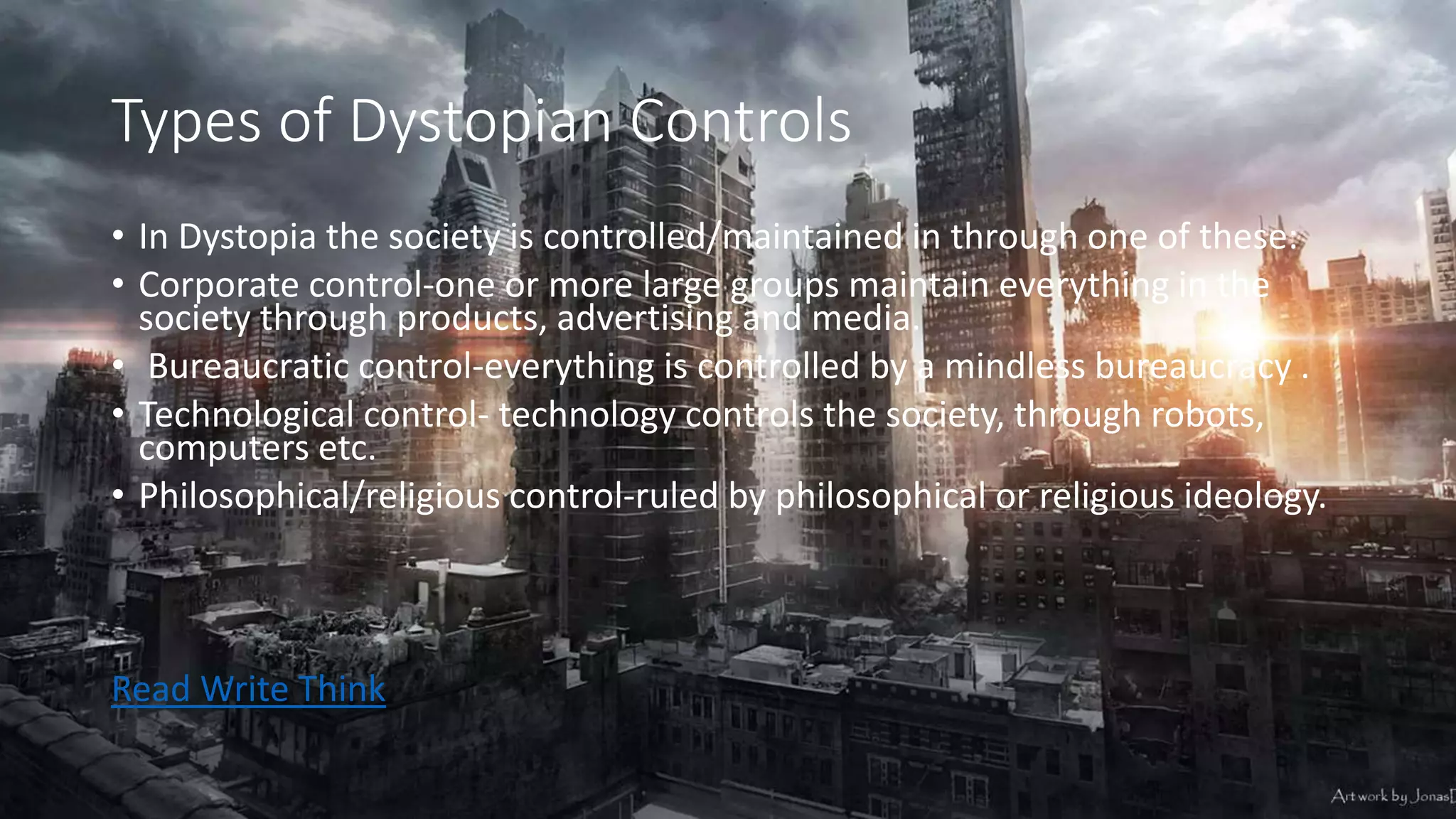 Types of Dystopian Controls
• In Dystopia the society is controlled/maintained in through one of these:
• Corporate control-one or more large groups maintain everything in the
society through products, advertising and media.
• Bureaucratic control-everything is controlled by a mindless bureaucracy .
• Technological control- technology controls the society, through robots,
computers etc.
• Philosophical/religious control-ruled by philosophical or religious ideology.
Read Write Think
 