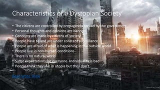 Characteristics of a Dystopian Society
• The citizens are controlled by propaganda spread by the government
• Personal thoughts and opinions are banned
• Concepts are made by citizens of society
• People have to and are under constant surveillance
• People are afraid of what is happening in the outside world
• People live in non-human conditions
• There is no natural world
• Same expectations for everyone. Individuality is bad
• People think they live in utopia but they don’t
Read Write Think
 