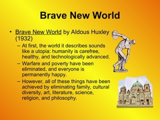 Brave New World
• Brave New World by Aldous Huxley
(1932)
– At first, the world it describes sounds
like a utopia: humanity is carefree,
healthy, and technologically advanced.
– Warfare and poverty have been
eliminated, and everyone is
permanently happy.
– However, all of these things have been
achieved by eliminating family, cultural
diversity, art, literature, science,
religion, and philosophy.
 