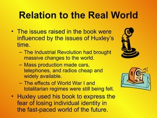Relation to the Real World
• The issues raised in the book were
influenced by the issues of Huxley’s
time.
– The Industrial Revolution had brought
massive changes to the world.
– Mass production made cars,
telephones, and radios cheap and
widely available.
– The effects of World War I and
totalitarian regimes were still being felt.
• Huxley used his book to express the
fear of losing individual identity in
the fast-paced world of the future.
 