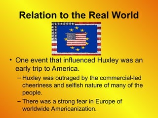 Relation to the Real World
• One event that influenced Huxley was an
early trip to America.
– Huxley was outraged by the commercial-led
cheeriness and selfish nature of many of the
people.
– There was a strong fear in Europe of
worldwide Americanization.
 