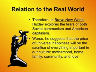 Relation to the Real World
• Therefore, in Brave New World,
Huxley explores the fears of both
Soviet communism and American
capitalism.
• Worse, he suggests that the price
of universal happiness will be the
sacrifice of everything important in
our culture: motherhood, home,
family, community, and love.
 