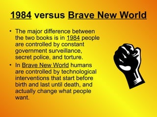 1984 versus Brave New World
• The major difference between
the two books is in 1984 people
are controlled by constant
government surveillance,
secret police, and torture.
• In Brave New World humans
are controlled by technological
interventions that start before
birth and last until death, and
actually change what people
want.
 