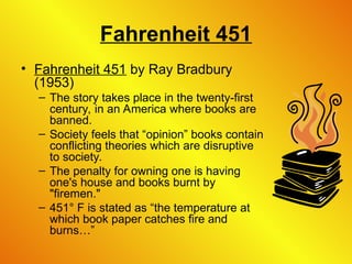 Fahrenheit 451
• Fahrenheit 451 by Ray Bradbury
(1953)
– The story takes place in the twenty-first
century, in an America where books are
banned.
– Society feels that “opinion” books contain
conflicting theories which are disruptive
to society.
– The penalty for owning one is having
one's house and books burnt by
"firemen."
– 451° F is stated as “the temperature at
which book paper catches fire and
burns…”
 
