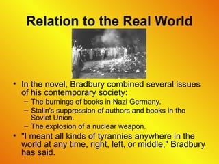 Relation to the Real World
• In the novel, Bradbury combined several issues
of his contemporary society:
– The burnings of books in Nazi Germany.
– Stalin's suppression of authors and books in the
Soviet Union.
– The explosion of a nuclear weapon.
• "I meant all kinds of tyrannies anywhere in the
world at any time, right, left, or middle," Bradbury
has said.
 
