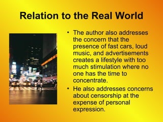 Relation to the Real World
• The author also addresses
the concern that the
presence of fast cars, loud
music, and advertisements
creates a lifestyle with too
much stimulation where no
one has the time to
concentrate.
• He also addresses concerns
about censorship at the
expense of personal
expression.
 