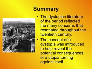 Summary
• The dystopian literature
of the period reflected
the many concerns that
resonated throughout the
twentieth century.
• The concept of a
dystopia was introduced
to help reveal the
potential consequences
of a utopia turning
against itself.
 