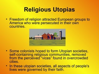 Religious Utopias
• Freedom of religion attracted European groups to
America who were persecuted in their own
countries.
• Some colonists hoped to form Utopian societies,
self-containing religious communities, removed
from the perceived “vices” found in overcrowded
cities.
• In these utopian societies, all aspects of people's
lives were governed by their faith.
 