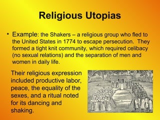 Religious Utopias
• Example: the Shakers – a religious group who fled to
the United States in 1774 to escape persecution. They
formed a tight knit community, which required celibacy
(no sexual relations) and the separation of men and
women in daily life.
Their religious expression
included productive labor,
peace, the equality of the
sexes, and a ritual noted
for its dancing and
shaking.
 