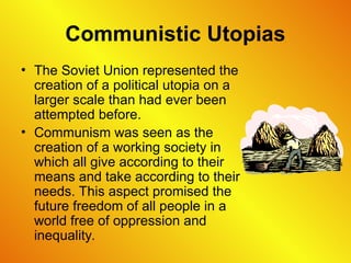 Communistic Utopias
• The Soviet Union represented the
creation of a political utopia on a
larger scale than had ever been
attempted before.
• Communism was seen as the
creation of a working society in
which all give according to their
means and take according to their
needs. This aspect promised the
future freedom of all people in a
world free of oppression and
inequality.
 