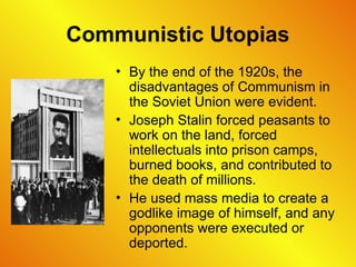 Communistic Utopias
• By the end of the 1920s, the
disadvantages of Communism in
the Soviet Union were evident.
• Joseph Stalin forced peasants to
work on the land, forced
intellectuals into prison camps,
burned books, and contributed to
the death of millions.
• He used mass media to create a
godlike image of himself, and any
opponents were executed or
deported.
 