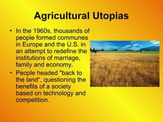 Agricultural Utopias
• In the 1960s, thousands of
people formed communes
in Europe and the U.S. in
an attempt to redefine the
institutions of marriage,
family and economy.
• People headed "back to
the land“, questioning the
benefits of a society
based on technology and
competition.
 