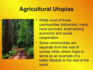 Agricultural Utopias
• While most of those
communities disbanded, many
have survived, emphasizing
economic and social
cooperation.
• Some communities are
separate from the rest of
society while others hope to
serve as an example of a
better lifestyle to the rest of the
world.
 