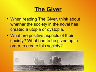 The Giver
• When reading The Giver, think about
whether the society in the novel has
created a utopia or dystopia.
• What are positive aspects of their
society? What had to be given up in
order to create this society?
 
