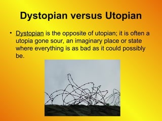 Dystopian versus Utopian
• Dystopian is the opposite of utopian; it is often a
utopia gone sour, an imaginary place or state
where everything is as bad as it could possibly
be.
 