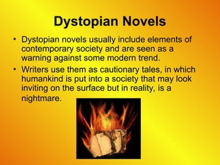 Dystopian Novels
• Dystopian novels usually include elements of
contemporary society and are seen as a
warning against some modern trend.
• Writers use them as cautionary tales, in which
humankind is put into a society that may look
inviting on the surface but in reality, is a
nightmare.
 