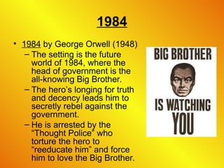 1984
• 1984 by George Orwell (1948)
– The setting is the future
world of 1984, where the
head of government is the
all-knowing Big Brother.
– The hero’s longing for truth
and decency leads him to
secretly rebel against the
government.
– He is arrested by the
“Thought Police” who
torture the hero to
“reeducate him” and force
him to love the Big Brother.
 