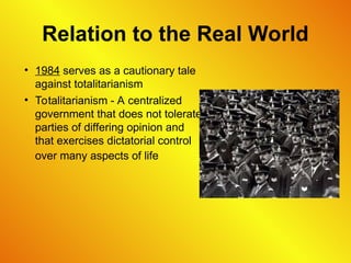 Relation to the Real World
• 1984 serves as a cautionary tale
against totalitarianism
• Totalitarianism - A centralized
government that does not tolerate
parties of differing opinion and
that exercises dictatorial control
over many aspects of life
 