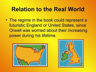 Relation to the Real World
• The regime in the book could represent a
futuristic England or United States, since
Orwell was worried about their increasing
power during his lifetime.
 