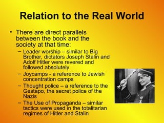 Relation to the Real World
• There are direct parallels
between the book and the
society at that time:
– Leader worship – similar to Big
Brother, dictators Joseph Stalin and
Adolf Hitler were revered and
followed absolutely
– Joycamps - a reference to Jewish
concentration camps
– Thought police – a reference to the
Gestapo, the secret police of the
Nazis
– The Use of Propaganda – similar
tactics were used in the totalitarian
regimes of Hitler and Stalin
 