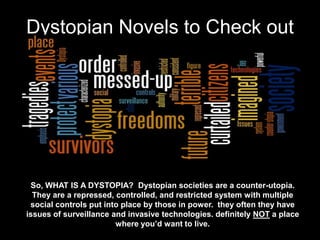 Dystopian Novels to Check out




 So, WHAT IS A DYSTOPIA? Dystopian societies are a counter-utopia.
  They are a repressed, controlled, and restricted system with multiple
 social controls put into place by those in power. they often they have
issues of surveillance and invasive technologies. definitely NOT a place
                        where you’d want to live.
 