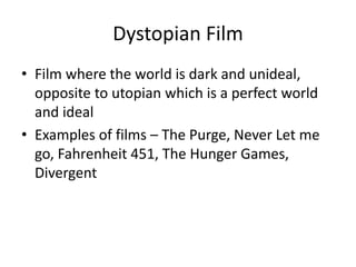 Dystopian Film 
• Film where the world is dark and unideal, 
opposite to utopian which is a perfect world 
and ideal 
• Examples of films – The Purge, Never Let me 
go, Fahrenheit 451, The Hunger Games, 
Divergent 
 