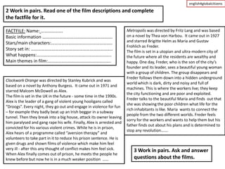 english4globalcitizens

2 Work in pairs. Read one of the film descriptions and complete
the factfile for it.

FACTFILE: Name: ……………….                                               Metropolis was directed by Fritz Lang and was based
Basic information …………………………………………………….                               on a novel by Thea von Harbou. It came out in 1927
Stars/main characters:……………………………………………..                             and starred Brigitte Helm as Maria and Gustav
                                                                      Frohlich as Freder.
Story set in: ……………………………………………………………..                               The film is set in a utopian and ultra-modern city of
What happens:………………………………………………………..                                  the future where all the residents are wealthy and
Main themes in film:……………………………………………….                               happy. One day, Freder, who is the son of the city’s
                                                                      founder and its leader, sees a beautiful young woman
                                                                      with a group of children. The group disappears and
                                                                      Freder follows them down into a hidden underground
Clockwork Orange was directed by Stanley Kubrick and was
                                                                      world which is dark, dirty and noisy and full of
based on a novel by Anthony Burgess. It came out in 1971 and
                                                                      machines. This is where the workers live; they keep
starred Malcom McDowell as Alex.
                                                                      the city functioning and are poor and exploited.
The film is set in the UK in the future - some time in the 1990s.
                                                                      Freder talks to the beautiful Maria and finds out that
Alex is the leader of a gang of violent young hooligans called
                                                                      she was showing the poor children what life for the
“Droogs”. Every night, they go out and engage in violence for fun
                                                                      rich inhabitants is like. Maria wants to connect the
– for example they badly beat up an Irish beggar in a subway
                                                                      people from the two different worlds. Freder feels
tunnel. Then they break into a big house, attack its owner leaving
                                                                      sorry for the workers and wants to help them but his
him paralysed and gang rape his wife. Finally, Alex is arrested and
                                                                      father finds out about his plans and is determined to
convicted for his various violent crimes. While he is in prison,
                                                                      stop any revolution…….
Alex hears of a programme called “aversion therapy” and
volunteers to take part in it to reduce his prison sentence. He is
given drugs and shown films of violence which make him feel
very ill - after this any thought of conflict makes him feel sick.        3 Work in pairs. Ask and answer
When Alex finally comes out of prison, he meets the people he
knew before but now he is in a much weaker position ……                    questions about the films.
 
