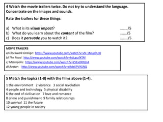 4 Watch the movie trailers twice. Do not try to understand the language.
Concentrate on the images and sounds.
Rate the trailers for these things:

a) What is its visual impact?                                      ……. /5
b) What do you learn about the content of the film?                .……/5
c) Does it persuade you to watch it?                               ……../5

MOVIE TRAILERS:
a) Clockwork Orange: https://www.youtube.com/watch?v=vN-1Mup0UI0
b) The Road: http://www.youtube.com/watch?v=hbLgszfXTAY
c) Metropolis: https://www.youtube.com/watch?v=ZSExdX0tds4
d) Avatar: http://www.youtube.com/watch?v=cRdxXPV9GNQ


5 Match the topics (1-8) with the films above (1-4).
1 the environment 2 violence 3 social revolution
4 people and technology 5 physical disability
6 the end of civilisation 7 love and romance
8 crime and punishment 9 family relationships
10 survival 11 the future
12 young people in society
 