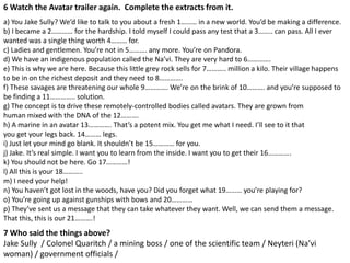 6 Watch the Avatar trailer again. Complete the extracts from it.
a) You Jake Sully? We’d like to talk to you about a fresh 1……… in a new world. You’d be making a difference.
b) I became a 2………… for the hardship. I told myself I could pass any test that a 3…….. can pass. All I ever
wanted was a single thing worth 4……… for.
c) Ladies and gentlemen. You’re not in 5………. any more. You’re on Pandora.
d) We have an indigenous population called the Na’vi. They are very hard to 6………….
e) This is why we are here. Because this little grey rock sells for 7……….. million a kilo. Their village happens
to be in on the richest deposit and they need to 8………….
f) These savages are threatening our whole 9…………. We’re on the brink of 10………. and you’re supposed to
be finding a 11………….. solution.
g) The concept is to drive these remotely-controlled bodies called avatars. They are grown from
human mixed with the DNA of the 12……….
h) A marine in an avatar 13…………. That’s a potent mix. You get me what I need. I’ll see to it that
you get your legs back. 14……… legs.
i) Just let your mind go blank. It shouldn’t be 15………… for you.
j) Jake. It’s real simple. I want you to learn from the inside. I want you to get their 16………….
k) You should not be here. Go 17…………!
l) All this is your 18………..
m) I need your help!
n) You haven’t got lost in the woods, have you? Did you forget what 19……… you’re playing for?
o) You’re going up against gunships with bows and 20…………
p) They’ve sent us a message that they can take whatever they want. Well, we can send them a message.
That this, this is our 21……….!
7 Who said the things above?
Jake Sully / Colonel Quaritch / a mining boss / one of the scientific team / Neyteri (Na’vi
woman) / government officials /
 