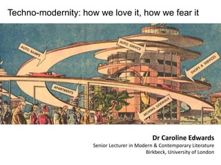 Techno-modernity: how we love it, how we fear it
Dr Caroline Edwards
Senior Lecturer in Modern & Contemporary Literature
Birkbeck, University of London
 
