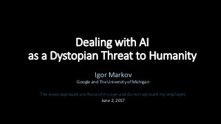 Dealing with AI
as a Dystopian Threat to Humanity
Igor Markov
Google and The University of Michigan
The views expressed are those of my own and do not represent my employers
June 2, 2017
 