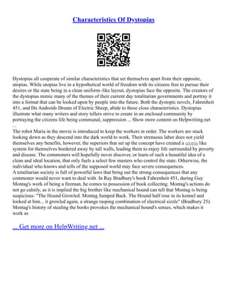 Characteristics Of Dystopias
Dystopias all cooperate of similar characteristics that set themselves apart from their opposite,
utopias. While utopias live in a hypothetical world of freedom with its citizens free to pursue their
desires or the state being in a clean uniform–like layout, dystopias face the opposite. The creators of
the dystopias mimic many of the themes of their current day totalitarian governments and portray it
into a format that can be looked upon by people into the future. Both the dystopic novels, Fahrenheit
451, and Do Androids Dream of Electric Sheep, abide to these close characteristics. Dystopias
illustrate what many writers and story tellers strive to create in an enclosed community by
portraying the citizens life being communal, suppression ... Show more content on Helpwriting.net
...
The robot Maria in the movie is introduced to keep the workers in order. The workers are stuck
looking down as they descend into the dark world to work. Their strenuous labor does not yield
themselves any benefits, however, the superiors that set up the concept have created a utopia like
system for themselves bordered away by tall walls, leading them to enjoy life surrounded by poverty
and disease. The commoners will hopefully never discover, or learn of such a beautiful idea of a
clean and ideal location, that only fuels a select few masters who control the state. Otherwise, the
individual who knows and tells of the supposed world may face severe consequences.
A totalitarian society is full of powerful laws that bring out the strong consequences that any
commoner would never want to deal with. In Ray Bradbury's book Fahrenheit 451, during Guy
Montag's work of being a fireman, he comes to possession of book collecting. Montag's actions do
not go calmly, as it is implied the big brother like mechanical hound can tell that Montag is being
suspicious: "The Hound Growled. Montag Jumped Back. The Hound half rose in its kennel and
looked at him... it growled again, a strange rasping combination of electrical sizzle" (Bradbury 25).
Montag's history of stealing the books provokes the mechanical hound's senses, which makes it
work as
... Get more on HelpWriting.net ...
 