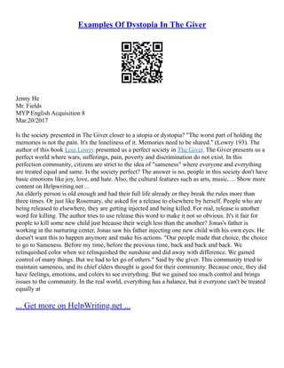 Examples Of Dystopia In The Giver
Jenny He
Mr. Fields
MYP English Acquisition 8
Mar.20/2017
Is the society presented in The Giver closer to a utopia or dystopia? "The worst part of holding the
memories is not the pain. It's the loneliness of it. Memories need to be shared." (Lowry 193). The
author of this book Lois Lowry presented us a perfect society in The Giver. The Giver presents us a
perfect world where wars, sufferings, pain, poverty and discrimination do not exist. In this
perfection community, citizens are strict to the idea of "sameness" where everyone and everything
are treated equal and same. Is the society perfect? The answer is no, people in this society don't have
basic emotions like joy, love, and hate. Also, the cultural features such as arts, music, ... Show more
content on Helpwriting.net ...
An elderly person is old enough and had their full life already or they break the rules more than
three times. Or just like Rosemary, she asked for a release to elsewhere by herself. People who are
being released to elsewhere, they are getting injected and being killed. For real, release is another
word for killing. The author tries to use release this word to make it not so obvious. It's it fair for
people to kill some new child just because their weigh less than the another? Jonas's father is
working in the nurturing center. Jonas saw his father injecting one new child with his own eyes. He
doesn't want this to happen anymore and make his actions. "Our people made that choice, the choice
to go to Sameness. Before my time, before the previous time, back and back and back. We
relinquished color when we relinquished the sunshine and did away with difference. We gained
control of many things. But we had to let go of others." Said by the giver. This community tried to
maintain sameness, and its chief elders thought is good for their community. Because once, they did
have feelings, emotions, and colors to see everything. But we gained too much control and brings
issues to the community. In the real world, everything has a balance, but it everyone can't be treated
equally at
... Get more on HelpWriting.net ...
 