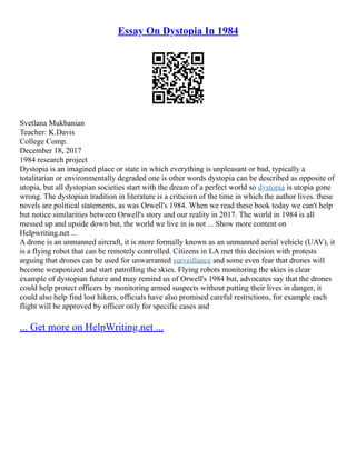 Essay On Dystopia In 1984
Svetlana Mukbanian
Teacher: K.Davis
College Comp.
December 18, 2017
1984 research project
Dystopia is an imagined place or state in which everything is unpleasant or bad, typically a
totalitarian or environmentally degraded one is other words dystopia can be described as opposite of
utopia, but all dystopian societies start with the dream of a perfect world so dystopia is utopia gone
wrong. The dystopian tradition in literature is a criticism of the time in which the author lives. these
novels are political statements, as was Orwell's 1984. When we read these book today we can't help
but notice similarities between Orwell's story and our reality in 2017. The world in 1984 is all
messed up and upside down but, the world we live in is not ... Show more content on
Helpwriting.net ...
A drone is an unmanned aircraft, it is more formally known as an unmanned aerial vehicle (UAV), it
is a flying robot that can be remotely controlled. Citizens in LA met this decision with protests
arguing that drones can be used for unwarranted surveillance and some even fear that drones will
become weaponized and start patrolling the skies. Flying robots monitoring the skies is clear
example of dystopian future and may remind us of Orwell's 1984 but, advocates say that the drones
could help protect officers by monitoring armed suspects without putting their lives in danger, it
could also help find lost hikers, officials have also promised careful restrictions, for example each
flight will be approved by officer only for specific cases and
... Get more on HelpWriting.net ...
 