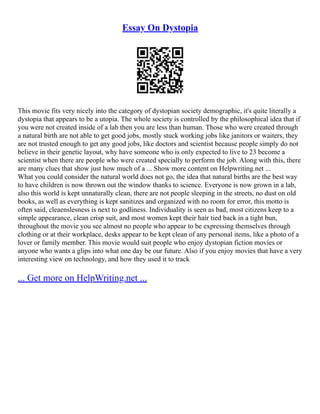 Essay On Dystopia
This movie fits very nicely into the category of dystopian society demographic, it's quite literally a
dystopia that appears to be a utopia. The whole society is controlled by the philosophical idea that if
you were not created inside of a lab then you are less than human. Those who were created through
a natural birth are not able to get good jobs, mostly stuck working jobs like janitors or waiters, they
are not trusted enough to get any good jobs, like doctors and scientist because people simply do not
believe in their genetic layout, why have someone who is only expected to live to 23 become a
scientist when there are people who were created specially to perform the job. Along with this, there
are many clues that show just how much of a ... Show more content on Helpwriting.net ...
What you could consider the natural world does not go, the idea that natural births are the best way
to have children is now thrown out the window thanks to science. Everyone is now grown in a lab,
also this world is kept unnaturally clean, there are not people sleeping in the streets, no dust on old
books, as well as everything is kept sanitizes and organized with no room for error, this motto is
often said, cleaenslesness is next to godliness. Individuality is seen as bad, most citizens keep to a
simple appearance, clean crisp suit, and most women kept their hair tied back in a tight bun,
throughout the movie you see almost no people who appear to be expressing themselves through
clothing or at their workplace, desks appear to be kept clean of any personal items, like a photo of a
lover or family member. This movie would suit people who enjoy dystopian fiction movies or
anyone who wants a glips into what one day be our future. Also if you enjoy movies that have a very
interesting view on technology, and how they used it to track
... Get more on HelpWriting.net ...
 