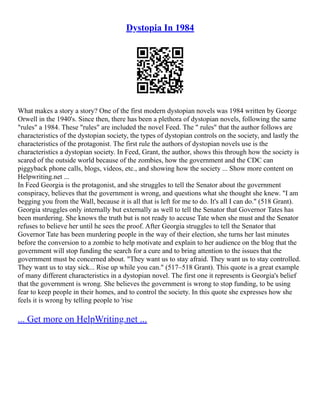Dystopia In 1984
What makes a story a story? One of the first modern dystopian novels was 1984 written by George
Orwell in the 1940's. Since then, there has been a plethora of dystopian novels, following the same
"rules" a 1984. These "rules" are included the novel Feed. The " rules" that the author follows are
characteristics of the dystopian society, the types of dystopian controls on the society, and lastly the
characteristics of the protagonist. The first rule the authors of dystopian novels use is the
characteristics a dystopian society. In Feed, Grant, the author, shows this through how the society is
scared of the outside world because of the zombies, how the government and the CDC can
piggyback phone calls, blogs, videos, etc., and showing how the society ... Show more content on
Helpwriting.net ...
In Feed Georgia is the protagonist, and she struggles to tell the Senator about the government
conspiracy, believes that the government is wrong, and questions what she thought she knew. "I am
begging you from the Wall, because it is all that is left for me to do. It's all I can do." (518 Grant).
Georgia struggles only internally but externally as well to tell the Senator that Governor Tates has
been murdering. She knows the truth but is not ready to accuse Tate when she must and the Senator
refuses to believe her until he sees the proof. After Georgia struggles to tell the Senator that
Governor Tate has been murdering people in the way of their election, she turns her last minutes
before the conversion to a zombie to help motivate and explain to her audience on the blog that the
government will stop funding the search for a cure and to bring attention to the issues that the
government must be concerned about. "They want us to stay afraid. They want us to stay controlled.
They want us to stay sick... Rise up while you can." (517–518 Grant). This quote is a great example
of many different characteristics in a dystopian novel. The first one it represents is Georgia's belief
that the government is wrong. She believes the government is wrong to stop funding, to be using
fear to keep people in their homes, and to control the society. In this quote she expresses how she
feels it is wrong by telling people to 'rise
... Get more on HelpWriting.net ...
 