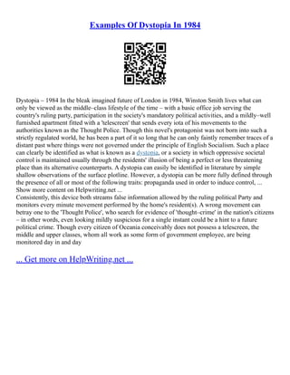 Examples Of Dystopia In 1984
Dystopia – 1984 In the bleak imagined future of London in 1984, Winston Smith lives what can
only be viewed as the middle–class lifestyle of the time – with a basic office job serving the
country's ruling party, participation in the society's mandatory political activities, and a mildly–well
furnished apartment fitted with a 'telescreen' that sends every iota of his movements to the
authorities known as the Thought Police. Though this novel's protagonist was not born into such a
strictly regulated world, he has been a part of it so long that he can only faintly remember traces of a
distant past where things were not governed under the principle of English Socialism. Such a place
can clearly be identified as what is known as a dystopia, or a society in which oppressive societal
control is maintained usually through the residents' illusion of being a perfect or less threatening
place than its alternative counterparts. A dystopia can easily be identified in literature by simple
shallow observations of the surface plotline. However, a dystopia can be more fully defined through
the presence of all or most of the following traits: propaganda used in order to induce control, ...
Show more content on Helpwriting.net ...
Consistently, this device both streams false information allowed by the ruling political Party and
monitors every minute movement performed by the home's resident(s). A wrong movement can
betray one to the 'Thought Police', who search for evidence of 'thought–crime' in the nation's citizens
– in other words, even looking mildly suspicious for a single instant could be a hint to a future
political crime. Though every citizen of Oceania conceivably does not possess a telescreen, the
middle and upper classes, whom all work as some form of government employee, are being
monitored day in and day
... Get more on HelpWriting.net ...
 