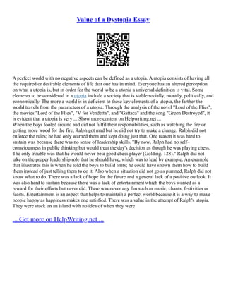 Value of a Dystopia Essay
A perfect world with no negative aspects can be defined as a utopia. A utopia consists of having all
the required or desirable elements of life that one has in mind. Everyone has an altered perception
on what a utopia is, but in order for the world to be a utopia a universal definition is vital. Some
elements to be considered in a utopia include a society that is stable socially, morally, politically, and
economically. The more a world is in deficient to these key elements of a utopia, the farther the
world travels from the parameters of a utopia. Through the analysis of the novel "Lord of the Flies",
the movies "Lord of the Flies", "V for Vendetta", and "Gattaca" and the song "Green Destroyed", it
is evident that a utopia is very ... Show more content on Helpwriting.net ...
When the boys fooled around and did not fulfil their responsibilities, such as watching the fire or
getting more wood for the fire, Ralph got mad but he did not try to make a change. Ralph did not
enforce the rules; he had only warned them and kept doing just that. One reason it was hard to
sustain was because there was no sense of leadership skills. "By now, Ralph had no self–
consciousness in public thinking but would treat the day's decision as though he was playing chess.
The only trouble was that he would never be a good chess player (Golding. 128)." Ralph did not
take on the proper leadership role that he should have, which was to lead by example. An example
that illustrates this is when he told the boys to build tents; he could have shown them how to build
them instead of just telling them to do it. Also when a situation did not go as planned, Ralph did not
know what to do. There was a lack of hope for the future and a general lack of a positive outlook. It
was also hard to sustain because there was a lack of entertainment which the boys wanted as a
reward for their efforts but never did. There was never any fun such as music, chants, festivities or
feasts. Entertainment is an aspect that helps to maintain a perfect world because it is a way to make
people happy as happiness makes one satisfied. There was a value in the attempt of Ralph's utopia.
They were stuck on an island with no idea of when they were
... Get more on HelpWriting.net ...
 