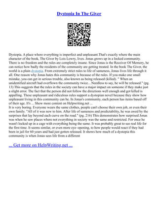 Dystopia In The Giver
Dystopia. A place where everything is imperfect and unpleasant.That's exactly where the main
character of the book, The Giver by Lois Lowry, lives. Jonas grows up in a locked community.
There is no freedom and the rules are completely insane. Since Jonas is the Receiver Of Memory, he
can notice how badly the residents of the community are getting treated. In the book The Giver, the
world is a plain dystopia. From extremely strict rules to life of sameness, Jonas lives life through it
all. One reason why Jonas hates this community is because of the rules. If you make one small
mistake, you can get in serious trouble, also known as being released (killed). " When an
unidentified aircraft had overflown the community twice....Needless to say, he will be released." (pg.
13) This suggests that the rules in the society can have a major impact on someone if they make just
a slight error. The fact that the person did not follow the directions well enough and got killed is
appalling. These unpleasant and ridiculous rules support a dystopian novel because they show how
unpleasant living in this community can be. In Jonas's community, each person has items based off
of their age. It's ... Show more content on Helpwriting.net ...
It is very boring. Everyone wears the same clothes, people can't choose their own job, or even their
own family. "All of it was new to him. After life of sameness and predictability, he was awed by the
surprises that lay beyond each curve on the road." (pg. 216) This demonstrates how surprised Jonas
was when he saw places where not everything in society was the same and restricted. For once he
wasn't locked up in a cage with everything being the same. It was probably great to see real life for
the first time. It seems similar, or even more eye–opening, to how people would react if they had
been in jail for 60 years and had just gotten released. It shows how much of a dystopia this
community is when Jonas sees life from a different
... Get more on HelpWriting.net ...
 