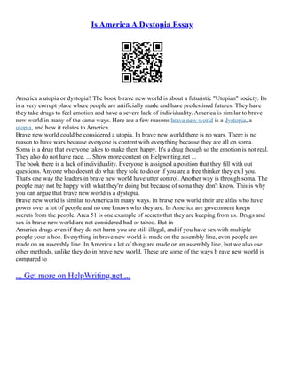 Is America A Dystopia Essay
America a utopia or dystopia? The book b rave new world is about a futuristic "Utopian" society. Its
is a very corrupt place where people are artificially made and have predestined futures. They have
they take drugs to feel emotion and have a severe lack of individuality. America is similar to brave
new world in many of the same ways. Here are a few reasons brave new world is a dystopia, a
utopia, and how it relates to America.
Brave new world could be considered a utopia. In brave new world there is no wars. There is no
reason to have wars because everyone is content with everything because they are all on soma.
Soma is a drug that everyone takes to make them happy. It's a drug though so the emotion is not real.
They also do not have race. ... Show more content on Helpwriting.net ...
The book there is a lack of individuality. Everyone is assigned a position that they fill with out
questions. Anyone who doesn't do what they told to do or if you are a free thinker they exil you.
That's one way the leaders in brave new world have utter control. Another way is through soma. The
people may not be happy with what they're doing but because of soma they don't know. This is why
you can argue that brave new world is a dystopia.
Brave new world is similar to America in many ways. In brave new world their are alfas who have
power over a lot of people and no one knows who they are. In America are government keeps
secrets from the people. Area 51 is one example of secrets that they are keeping from us. Drugs and
sex in brave new world are not considered bad or taboo. But in
America drugs even if they do not harm you are still illegal, and if you have sex with multiple
people your a hoe. Everything in brave new world is made on the assembly line, even people are
made on an assembly line. In America a lot of thing are made on an assembly line, but we also use
other methods, unlike they do in brave new world. These are some of the ways b rave new world is
compared to
... Get more on HelpWriting.net ...
 
