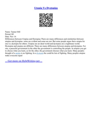 Utopia Vs Dystopias
Name: Tanner Hill
Period: B3
Date: Nov 16
Differences between Utopias and Dystopias There are many differences and similarities between
utopias and dystopias. some are evident and some are not. But some people argue that a utopia for
one is a dystopia for others. Utopias are an ideal world and dystopias are a nightmare world.
Dystopias and utopias are different. There are many differences between utopias and dystopias. For
one, a peaceful government in the other the government is controlling the people. In utopias you get
to choose what you learn, as for the other, the government chooses what you learn. Many peoples
thought of a utopia is no fighting. In a dystopia the could be lots of fighting. Many peoples utopias
make everyone equal
... Get more on HelpWriting.net ...
 