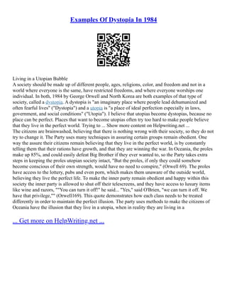 Examples Of Dystopia In 1984
Living in a Utopian Bubble
A society should be made up of different people, ages, religions, color, and freedom and not in a
world where everyone is the same, have restricted freedoms, and where everyone worships one
individual. In both, 1984 by George Orwell and North Korea are both examples of that type of
society, called a dystopia. A dystopia is "an imaginary place where people lead dehumanized and
often fearful lives" ("Dystopia") and a utopia is "a place of ideal perfection especially in laws,
government, and social conditions" ("Utopia"). I believe that utopias become dystopias, because no
place can be perfect. Places that want to become utopias often try too hard to make people believe
that they live in the perfect world. Trying to ... Show more content on Helpwriting.net ...
The citizens are brainwashed, believing that there is nothing wrong with their society, so they do not
try to change it. The Party uses many techniques in assuring certain groups remain obedient. One
way the assure their citizens remain believing that they live in the perfect world, is by constantly
telling them that their rations have growth, and that they are winning the war. In Oceania, the proles
make up 85%, and could easily defeat Big Brother if they ever wanted to, so the Party takes extra
steps in keeping the proles utopian society intact, "But the proles, if only they could somehow
become conscious of their own strength, would have no need to conspire," (Orwell 69). The proles
have access to the lottery, pubs and even porn, which makes them unaware of the outside world,
believing they live the perfect life. To make the inner party remain obedient and happy within this
society the inner party is allowed to shut off their telescreens, and they have access to luxury items
like wine and razors, ""You can turn it off!" he said... "Yes," said O'Brien, "we can turn it off. We
have that privilege,"" (Orwell169). This quote demonstrates how each class needs to be treated
differently in order to maintain the perfect illusion. The party uses methods to make the citizens of
Oceania have the illusion that they live in a utopia, when in reality they are living in a
... Get more on HelpWriting.net ...
 