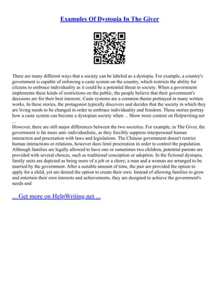 Examples Of Dystopia In The Giver
There are many different ways that a society can be labeled as a dystopia. For example, a country's
government is capable of enforcing a caste system on the country, which restricts the ability for
citizens to embrace individuality as it could be a potential threat to society. When a government
implements these kinds of restrictions on the public, the people believe that their government's
decisions are for their best interests. Caste systems are a common theme portrayed in many written
works. In these stories, the protagonist typically discovers and decides that the society in which they
are living needs to be changed in order to embrace individuality and freedom. These stories portray
how a caste system can become a dystopian society when ... Show more content on Helpwriting.net
...
However, there are still major differences between the two societies. For example, in The Giver, the
government is far more anti–individualistic, as they forcibly suppress interpersonal human
interaction and procreation with laws and legislations. The Chinese government doesn't restrict
human interactions or relations, however does limit procreation in order to control the population.
Although families are legally allowed to have one or sometimes two children, potential parents are
provided with several choices, such as traditional conception or adoption. In the fictional dystopia,
family units are depicted as being more of a job or a chore; a man and a woman are arranged to be
married by the government. After a suitable amount of time, the pair are provided the option to
apply for a child, yet are denied the option to create their own. Instead of allowing families to grow
and entertain their own interests and achievements, they are designed to achieve the government's
needs and
... Get more on HelpWriting.net ...
 