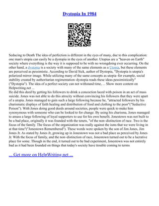 Dystopia In 1984
Seducing to Death The idea of perfection is different in the eyes of many, due to this complication:
one man's utopia can easily be a dystopia in the eyes of another. Utopias are a "heaven on Earth"
society where everything is the way it is supposed to be with no wrongdoing ever occurring. On the
other hand, a dystopia is a society with many of the same elements as a Utopia, but these elements
are perceived as pessimistic. According to David Sick, author of Dystopia, "Dystopia is utopia's
polarized mirror image. While utilizing many of the same concepts as utopia–for example, social
stability created by authoritarian regimentation–dystopia reads these ideas pessimistically"
("Dystopia"). The idea of a perfect society can not withstand time, ... Show more content on
Helpwriting.net ...
He did this deed by getting his followers to drink a concoction laced with poison in an act of mass
suicide. Jones was not able to do this atrocity without convincing his followers that they were apart
of a utopia. Jones managed to gain such a large following because he, "attracted followers by his
charismatic displays of faith healing and distribution of food and clothing to the poor"("Seductive
Poison"). With Jones doing good deeds around societies, people were quick to make him
synonymous with someone who can be looked to for change. By using his charisma, Jones managed
to amass a large following of loyal supporters to use for his own benefit. Jonestown was not built to
be a bad place, originally it was founded with the tenets, "of the non–distinction of race. Two is the
focus of the family. The focus of the organization was really against the isms that we were living in
at that time"("Jonestown Remembered"). These words were spoken by the son of Jim Jones, Jim
Jones Jr. As stated by Jones Jr, growing up in Jonestown was not a bad place as perceived by Jones
Jr. With the focus of family, and the non–distinction of race, Jonestown turned out to be a lucrative
place for some. Though in the end, it turned out to be bad experiment, Jonestown was not entirely
bad as it had been founded on things that today's society have trouble coming to terms
... Get more on HelpWriting.net ...
 