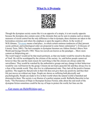 What Is A Dystopia
Though the dystopian society seems like it is an opposite of a utopia, it is not exactly opposite
because the dystopias also contain some of the elements that can be seen in utopias such as intense
measures of social control but the only difference is that in dystopia, these elements are taken to the
horrendous extremes and where the emphasis is upon the negative effects. In the words of
M.H.Abrams, "Dystopia means a bad place...in which certain ominous tendencies of [the] present
social, political, and technological order are projected in some future culmination" ( A Glossary of
Literary Term, 2001). The best examples in dystopian literature are Aldous Huxley's Brave New
World and George Orwell's 1984. These two novels are known as the paradigm ... Show more
content on Helpwriting.net ...
The word 'respect' would not be that much pertinent, as that one leader would be raised to the place
of 'God'. He will be worshipped by the citizens of the society. As, said before people cannot act
however they like and the main reason for such thing is that the citizens are always under the
surveillance. They would be watched by the authoritative groups and any change in their behaviour
would be very well known by the group. Citizens do not lead a peaceful life and they always live in
a fear of the outside world. They also live in a dehumanized state. They lack all the positive human
qualities. The negativity that prevails in their life does not give them any positivity and thus their
life just moves on without any hope. People are shown as suffering both physically and
psychologically. People are made to live in their world where the natural world is banished and
distrusted to them. The society is an illusion of a perfect utopian world. Raffaella Baccolini in her
book, "The Persistence of Hope in Dystopian Science Fiction, talks about the end result of the
dystopian fiction sometimes could be the ray of hope to protect the world, her lines are the
... Get more on HelpWriting.net ...
 