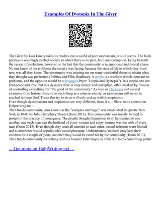Examples Of Dystopia In The Giver
The Giver by Lois Lowry takes its readers into a world of pure utopianism, or so it seems. The book
portrays a seemingly perfect society in which there is no pain, hurt, and corruption. Lying beneath
the veneer of perfection, however, is the fact that the community is in emotional and mental chaos.
No one knew of the problems the society was facing, because the state of life in which they lived
now was all they knew. The community was missing out on many wonderful things to obtain what
they thought was perfection (Politics and Film Database). A utopia is a world in which there are no
problems, and the opposite would be a dystopia (Pryor "Utopia and Dystopia"). In a utopia one can
find peace and love, but in a dystopia there is only malice and corruption, often masked by illusion
of controlling everything for "the good of the community." As seen in The Giver and several
examples from history, there is no such thing as a utopian society, as utopianism will never be
reached without God. Those that try to do so will only end up with dystopianism
Even though dystopianism and utopianism are very different, there is a ... Show more content on
Helpwriting.net ...
The Oneida community, also known as the "complex marriage," was established in upstate New
York in 1848, by John Humphrey Noyes (Dunn 2013). This community was mainly formed in
protest of the practice of monogamy. The people thought themselves to all be married to one
another, and each man was the husband of every woman and every woman was the wife of every
man (Dunn 2013). Even though they were all married to each other, sexual relations were limited
and a committee would appoint who would procreate. Unfortunately, mothers only kept their
children for a couple of years, and then they would be cared for by the community (Dunn 2013).
The Oneida community died along with its founder John Noyes in 1886 due to overwhelming public
... Get more on HelpWriting.net ...
 