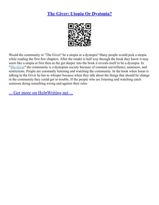 The Giver: Utopia Or Dystopia?
Would the community in "The Giver" be a utopia or a dystopia? Many people would pick a utopia
while reading the first few chapters. After the reader is half way through the book they know it may
seem like a utopia at first then as the get deeper into the book it reveals itself to be a dystopia. In
"The Giver" the community is a dystopian society because of constant surveillance, sameness, and
restrictions. People are constantly listening and watching the community. In the book when Jonas is
talking to the Giver he has to whisper because when they talk about the things that should be change
in the community they could get in trouble. If the people who are listening and watching catch
someone doing something wrong and against their rules
... Get more on HelpWriting.net ...
 